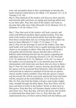 time will strengthen them in their commitment to become the
leader God has called them to be (Mark 1:35; Romans 12:1–2; II
Timothy 2:15–16).
Day 6. Pray thateach of the leaders will discover their specific
motivational gifts and focus on urging and teaching others how
to use their gifts. Pray that each of the leaders will learn to
develop their gifts more fully (Proverbs 18:16; Romans 12:6–8;
Galatians 5:16–26; James 1:17).
Day 7. Pray that each of the leaders will lead, counsel, and
teach with biblical and Holy Spirit guided wisdom. Pray that
each of the leaders will be protected by God and His angels
from those around them who try to bring them down and/or do
harm to them (Malachi 2:7; John 17:15; James 1:5–6).
Day 8. Pray for the marriage of each of the leaders. Pray that
each leader will work hard to have a godly marriage that can be
shown as an example to others. Pray that each of the leaders
will gently cherish his/her spouse and that there will be a
biblical understanding between the two parties regarding the
individual roles in the marriage (Genesis 2:18–24; Proverbs
5:15–19; Ephesians 5:23–33; Hebrews 13:4). (If 1 or more of
the leaders you are praying for is not married, pray for their
relationships with loved ones and those who are close to them.)
Day 9. Pray for each leader’s spouse, praying specifically that
the spouse will be protected from bitterness when the leader is
criticized and or otherwise attacked (if he/she has no spouse,
choose another family member). Pray that the spouse’s prayer
and devotional life will be consistent and his/her heart and mind
will be centered on the Lord (Hebrews 12:15; Proverbs 4:23).
Day 10. Pray that God the Father will give each leader mighty
inner strength through the Holy Spirit. Pray that Christ will be
more and more at home in the leaders’ hearts as their trust in
Him grows. Pray that they will become deeply rooted in God’s
marvelous love. Pray that they will have the power and wisdom
to understand how deep God’s love is. Pray that they will
understand the love of Christ and be filled with the fullness and
 