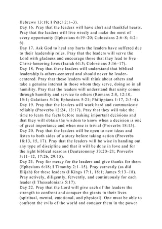 Hebrews 13:18; I Peter 2:1–3).
Day 16. Pray that the leaders will have alert and thankful hearts.
Pray that the leaders will live wisely and make the most of
every opportunity (Ephesians 6:19–20; Colossians 2:6–8; 4:2–
6).
Day 17. Ask God to heal any hurts the leaders have suffered due
to their leadership roles. Pray that the leaders will serve the
Lord with gladness and encourage those that they lead to live
Christ-honoring lives (Isaiah 61:3; Colossians 3:16–17).
Day 18. Pray that these leaders will understand that biblical
leadership is others-centered and should never be leader-
centered. Pray that these leaders will think about others and
take a genuine interest in those whom they serve, doing so in all
humility. Pray that the leaders will understand that unity comes
through humility and service to others (Romans 2:8, 12:10,
15:1; Galatians 5:26; Ephesians 5:21; Philippians 1:17, 2:3–4).
Day 19. Pray that the leaders will work hard and communicate
reliably (Proverbs 12:24, 13:17). Pray that they will take the
time to learn the facts before making important decisions and
that they will obtain the wisdom to know when a decision is one
of great importance and when one is trivial (Proverbs 18:13).
Day 20. Pray that the leaders will be open to new ideas and
listen to both sides of a story before taking action (Proverbs
18:13, 15, 17). Pray that the leaders will be wise in handing out
any type of discipline and that it will be done in love and for
the right biblical reasons (Deuteronomy 33:20–21; Proverbs
3:11–12, 17:26, 29:15).
Day 21. Pray for mercy for the leaders and give thanks for them
(Ephesians 6:18; I Timothy 2:1–15). Pray earnestly (as did
Elijah) for these leaders (I Kings 17:1, 18:1; James 5:13–18).
Pray actively, diligently, fervently, and continuously for each
leader (I Thessalonians 5:17).
Day 22. Pray that the Lord will give each of the leaders the
strength to confront and conquer the giants in their lives
(spiritual, mental, emotional, and physical). One must be able to
confront the evils of the world and conquer them in the power
 