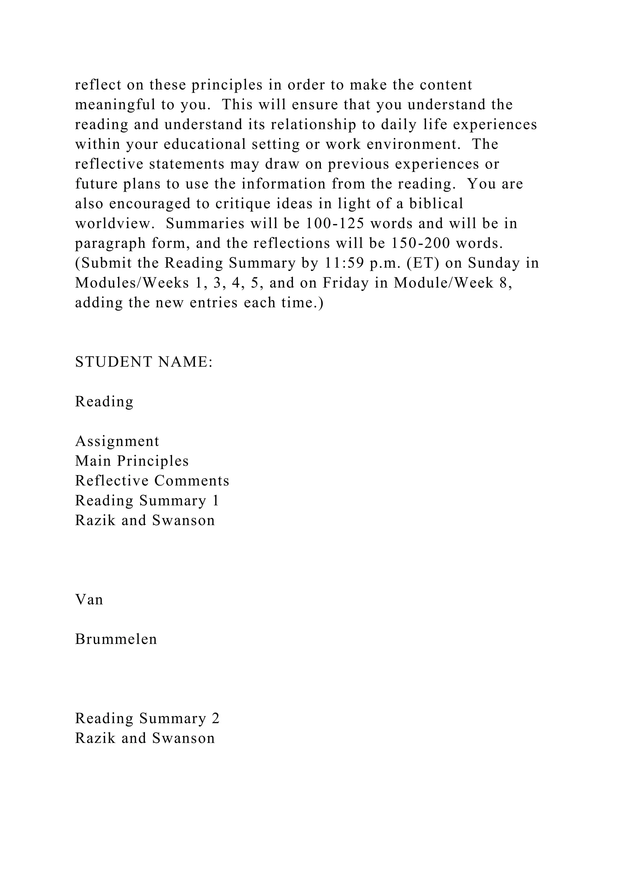 reflect on these principles in order to make the content
meaningful to you. This will ensure that you understand the
reading and understand its relationship to daily life experiences
within your educational setting or work environment. The
reflective statements may draw on previous experiences or
future plans to use the information from the reading. You are
also encouraged to critique ideas in light of a biblical
worldview. Summaries will be 100-125 words and will be in
paragraph form, and the reflections will be 150-200 words.
(Submit the Reading Summary by 11:59 p.m. (ET) on Sunday in
Modules/Weeks 1, 3, 4, 5, and on Friday in Module/Week 8,
adding the new entries each time.)
STUDENT NAME:
Reading
Assignment
Main Principles
Reflective Comments
Reading Summary 1
Razik and Swanson
Van
Brummelen
Reading Summary 2
Razik and Swanson
 