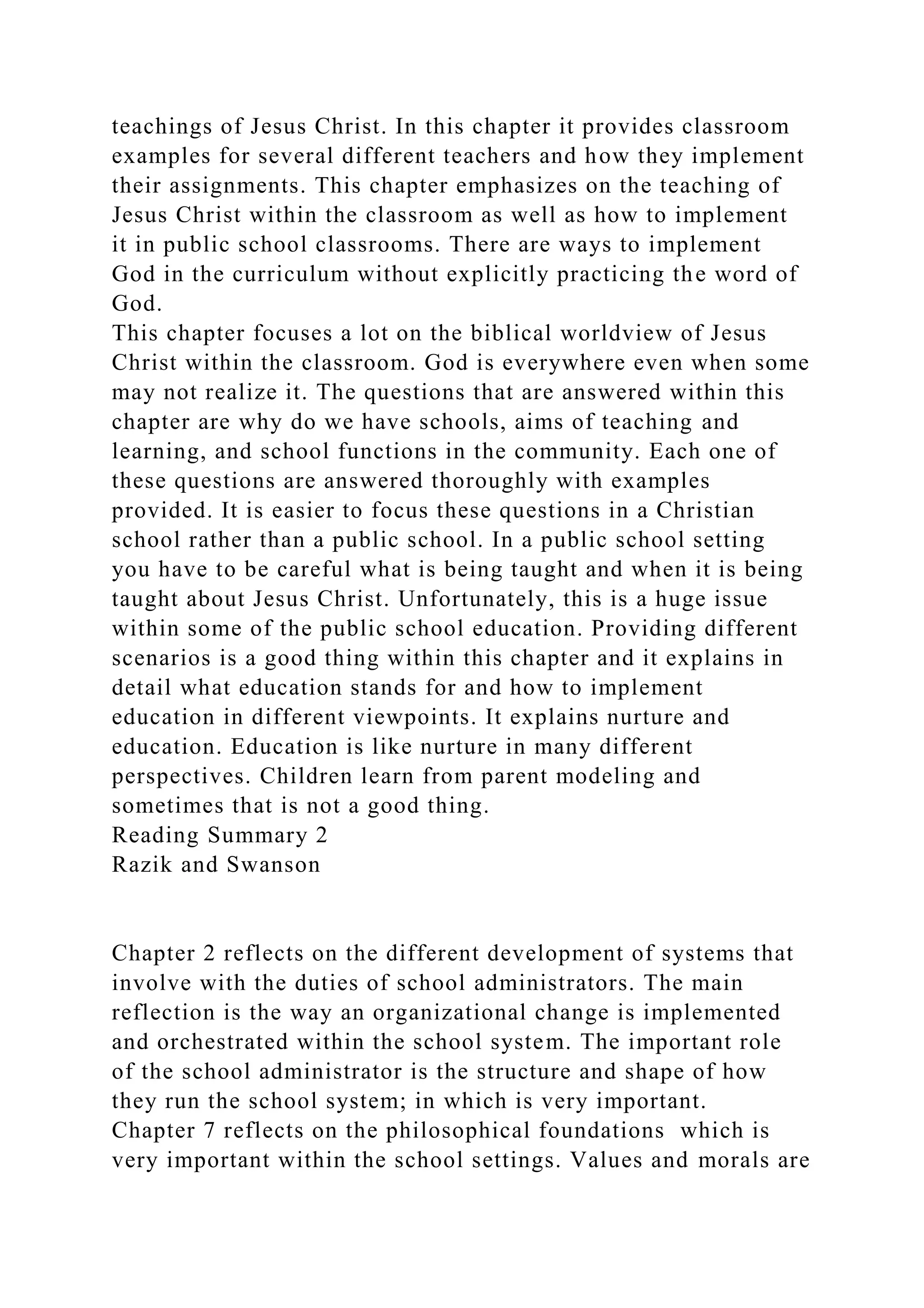 teachings of Jesus Christ. In this chapter it provides classroom
examples for several different teachers and how they implement
their assignments. This chapter emphasizes on the teaching of
Jesus Christ within the classroom as well as how to implement
it in public school classrooms. There are ways to implement
God in the curriculum without explicitly practicing the word of
God.
This chapter focuses a lot on the biblical worldview of Jesus
Christ within the classroom. God is everywhere even when some
may not realize it. The questions that are answered within this
chapter are why do we have schools, aims of teaching and
learning, and school functions in the community. Each one of
these questions are answered thoroughly with examples
provided. It is easier to focus these questions in a Christian
school rather than a public school. In a public school setting
you have to be careful what is being taught and when it is being
taught about Jesus Christ. Unfortunately, this is a huge issue
within some of the public school education. Providing different
scenarios is a good thing within this chapter and it explains in
detail what education stands for and how to implement
education in different viewpoints. It explains nurture and
education. Education is like nurture in many different
perspectives. Children learn from parent modeling and
sometimes that is not a good thing.
Reading Summary 2
Razik and Swanson
Chapter 2 reflects on the different development of systems that
involve with the duties of school administrators. The main
reflection is the way an organizational change is implemented
and orchestrated within the school system. The important role
of the school administrator is the structure and shape of how
they run the school system; in which is very important.
Chapter 7 reflects on the philosophical foundations which is
very important within the school settings. Values and morals are
 
