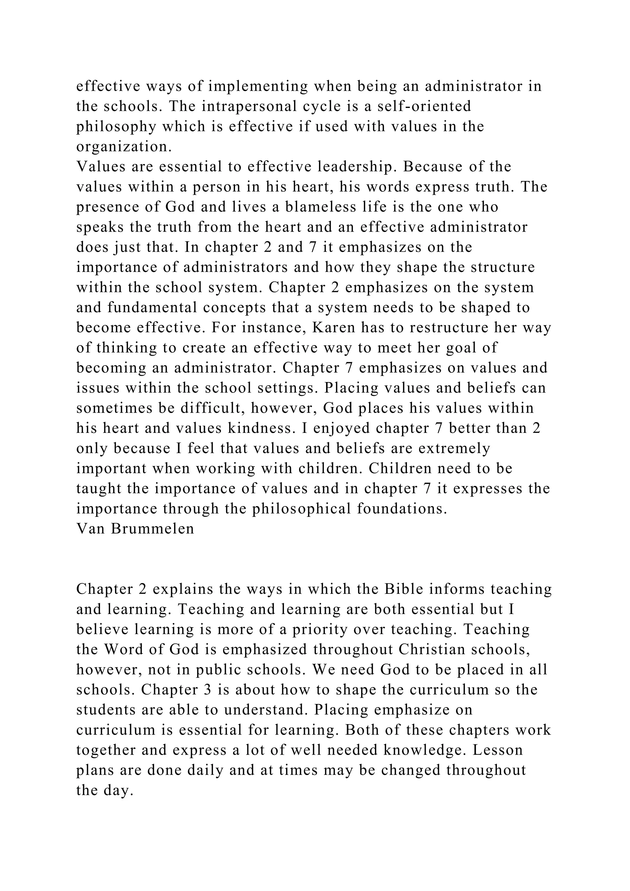 effective ways of implementing when being an administrator in
the schools. The intrapersonal cycle is a self-oriented
philosophy which is effective if used with values in the
organization.
Values are essential to effective leadership. Because of the
values within a person in his heart, his words express truth. The
presence of God and lives a blameless life is the one who
speaks the truth from the heart and an effective administrator
does just that. In chapter 2 and 7 it emphasizes on the
importance of administrators and how they shape the structure
within the school system. Chapter 2 emphasizes on the system
and fundamental concepts that a system needs to be shaped to
become effective. For instance, Karen has to restructure her way
of thinking to create an effective way to meet her goal of
becoming an administrator. Chapter 7 emphasizes on values and
issues within the school settings. Placing values and beliefs can
sometimes be difficult, however, God places his values within
his heart and values kindness. I enjoyed chapter 7 better than 2
only because I feel that values and beliefs are extremely
important when working with children. Children need to be
taught the importance of values and in chapter 7 it expresses the
importance through the philosophical foundations.
Van Brummelen
Chapter 2 explains the ways in which the Bible informs teaching
and learning. Teaching and learning are both essential but I
believe learning is more of a priority over teaching. Teaching
the Word of God is emphasized throughout Christian schools,
however, not in public schools. We need God to be placed in all
schools. Chapter 3 is about how to shape the curriculum so the
students are able to understand. Placing emphasize on
curriculum is essential for learning. Both of these chapters work
together and express a lot of well needed knowledge. Lesson
plans are done daily and at times may be changed throughout
the day.
 