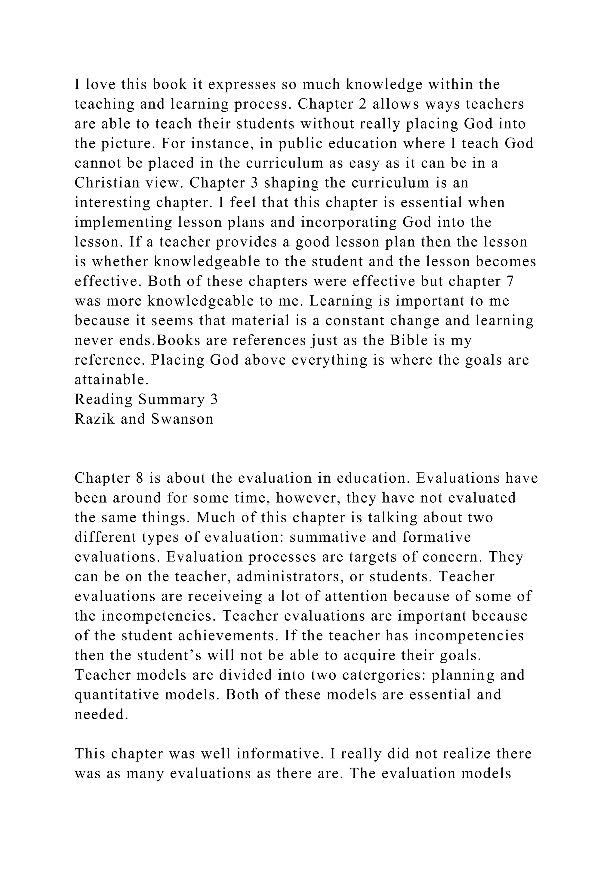 I love this book it expresses so much knowledge within the
teaching and learning process. Chapter 2 allows ways teachers
are able to teach their students without really placing God into
the picture. For instance, in public education where I teach God
cannot be placed in the curriculum as easy as it can be in a
Christian view. Chapter 3 shaping the curriculum is an
interesting chapter. I feel that this chapter is essential when
implementing lesson plans and incorporating God into the
lesson. If a teacher provides a good lesson plan then the lesson
is whether knowledgeable to the student and the lesson becomes
effective. Both of these chapters were effective but chapter 7
was more knowledgeable to me. Learning is important to me
because it seems that material is a constant change and learning
never ends.Books are references just as the Bible is my
reference. Placing God above everything is where the goals are
attainable.
Reading Summary 3
Razik and Swanson
Chapter 8 is about the evaluation in education. Evaluations have
been around for some time, however, they have not evaluated
the same things. Much of this chapter is talking about two
different types of evaluation: summative and formative
evaluations. Evaluation processes are targets of concern. They
can be on the teacher, administrators, or students. Teacher
evaluations are receiveing a lot of attention because of some of
the incompetencies. Teacher evaluations are important because
of the student achievements. If the teacher has incompetencies
then the student’s will not be able to acquire their goals.
Teacher models are divided into two catergories: planning and
quantitative models. Both of these models are essential and
needed.
This chapter was well informative. I really did not realize there
was as many evaluations as there are. The evaluation models
 