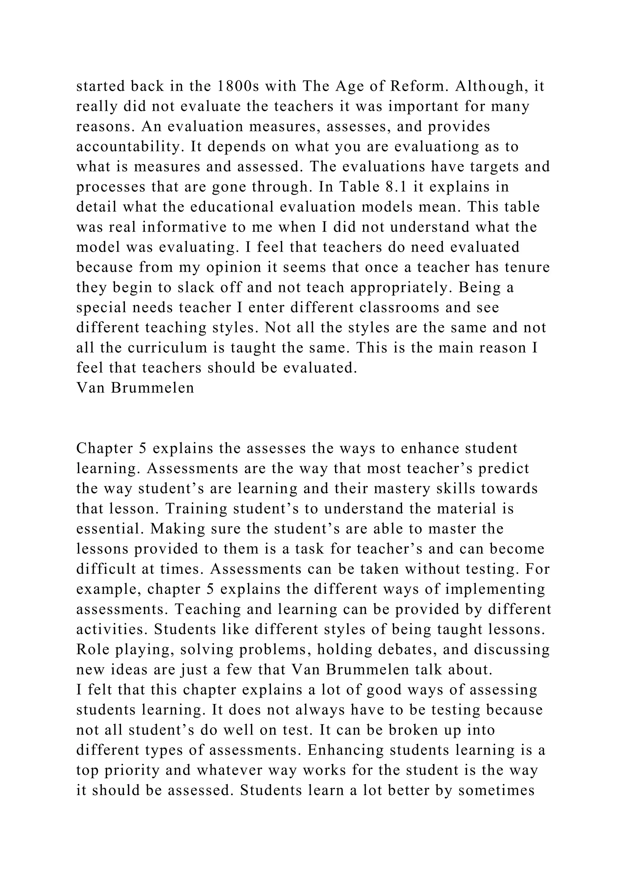 started back in the 1800s with The Age of Reform. Although, it
really did not evaluate the teachers it was important for many
reasons. An evaluation measures, assesses, and provides
accountability. It depends on what you are evaluationg as to
what is measures and assessed. The evaluations have targets and
processes that are gone through. In Table 8.1 it explains in
detail what the educational evaluation models mean. This table
was real informative to me when I did not understand what the
model was evaluating. I feel that teachers do need evaluated
because from my opinion it seems that once a teacher has tenure
they begin to slack off and not teach appropriately. Being a
special needs teacher I enter different classrooms and see
different teaching styles. Not all the styles are the same and not
all the curriculum is taught the same. This is the main reason I
feel that teachers should be evaluated.
Van Brummelen
Chapter 5 explains the assesses the ways to enhance student
learning. Assessments are the way that most teacher’s predict
the way student’s are learning and their mastery skills towards
that lesson. Training student’s to understand the material is
essential. Making sure the student’s are able to master the
lessons provided to them is a task for teacher’s and can become
difficult at times. Assessments can be taken without testing. For
example, chapter 5 explains the different ways of implementing
assessments. Teaching and learning can be provided by different
activities. Students like different styles of being taught lessons.
Role playing, solving problems, holding debates, and discussing
new ideas are just a few that Van Brummelen talk about.
I felt that this chapter explains a lot of good ways of assessing
students learning. It does not always have to be testing because
not all student’s do well on test. It can be broken up into
different types of assessments. Enhancing students learning is a
top priority and whatever way works for the student is the way
it should be assessed. Students learn a lot better by sometimes
 