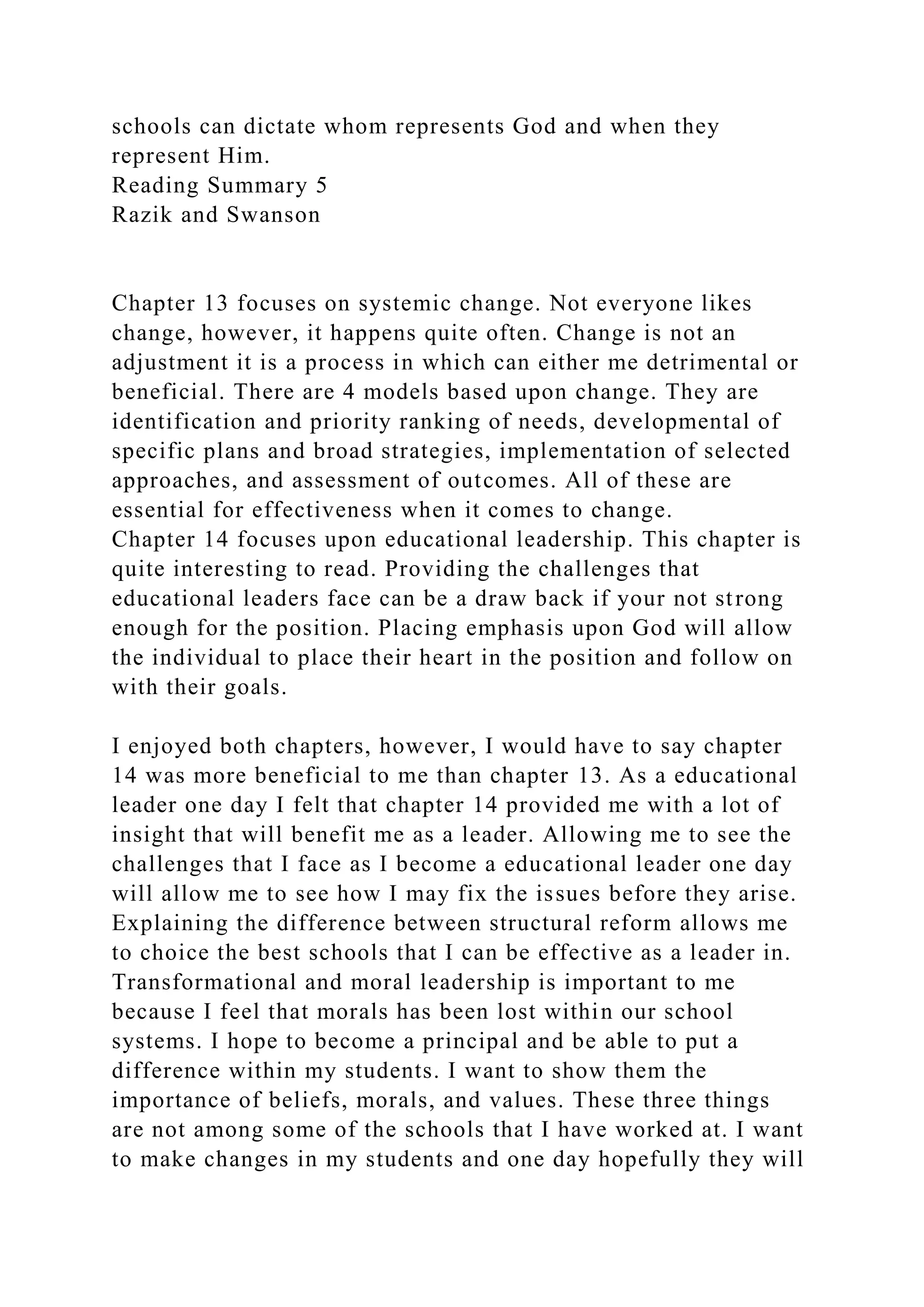 schools can dictate whom represents God and when they
represent Him.
Reading Summary 5
Razik and Swanson
Chapter 13 focuses on systemic change. Not everyone likes
change, however, it happens quite often. Change is not an
adjustment it is a process in which can either me detrimental or
beneficial. There are 4 models based upon change. They are
identification and priority ranking of needs, developmental of
specific plans and broad strategies, implementation of selected
approaches, and assessment of outcomes. All of these are
essential for effectiveness when it comes to change.
Chapter 14 focuses upon educational leadership. This chapter is
quite interesting to read. Providing the challenges that
educational leaders face can be a draw back if your not strong
enough for the position. Placing emphasis upon God will allow
the individual to place their heart in the position and follow on
with their goals.
I enjoyed both chapters, however, I would have to say chapter
14 was more beneficial to me than chapter 13. As a educational
leader one day I felt that chapter 14 provided me with a lot of
insight that will benefit me as a leader. Allowing me to see the
challenges that I face as I become a educational leader one day
will allow me to see how I may fix the issues before they arise.
Explaining the difference between structural reform allows me
to choice the best schools that I can be effective as a leader in.
Transformational and moral leadership is important to me
because I feel that morals has been lost within our school
systems. I hope to become a principal and be able to put a
difference within my students. I want to show them the
importance of beliefs, morals, and values. These three things
are not among some of the schools that I have worked at. I want
to make changes in my students and one day hopefully they will
 