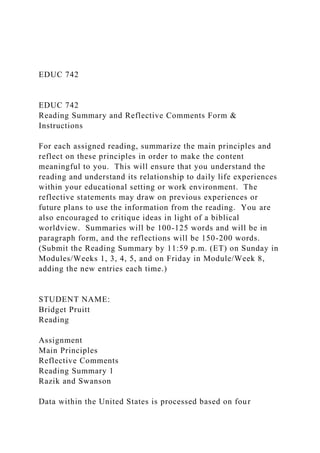 EDUC 742
EDUC 742
Reading Summary and Reflective Comments Form &
Instructions
For each assigned reading, summarize the main principles and
reflect on these principles in order to make the content
meaningful to you. This will ensure that you understand the
reading and understand its relationship to daily life experiences
within your educational setting or work environment. The
reflective statements may draw on previous experiences or
future plans to use the information from the reading. You are
also encouraged to critique ideas in light of a biblical
worldview. Summaries will be 100-125 words and will be in
paragraph form, and the reflections will be 150-200 words.
(Submit the Reading Summary by 11:59 p.m. (ET) on Sunday in
Modules/Weeks 1, 3, 4, 5, and on Friday in Module/Week 8,
adding the new entries each time.)
STUDENT NAME:
Bridget Pruitt
Reading
Assignment
Main Principles
Reflective Comments
Reading Summary 1
Razik and Swanson
Data within the United States is processed based on four
 