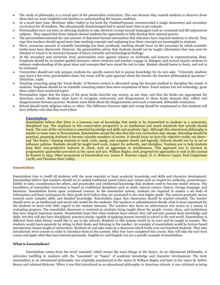 The study of philosophy is a crucial part of the perennialist curriculum. This was because they wanted students to discover those
ideas that are most insightful and timeless in understanding the human condition.
At a much later time, Mortimer Adler (1982) in his book the PaideiaProposal, recommended a single elementary and secondary
curriculum for all students. The educationally disadvantaged had to spend some time in pre-schools.
Perennialists were not keen on allowing students to take electives (except second languages) such as vocational and life-adjustment
subjects. They argued that these subjects denied students the opportunity to fully develop their rational powers.
The perennialistscriticised the vast amount of disjointed factual information that educators have required students to absorb. They
urge that teachers should spend more time teaching concepts and explaining how these concepts are meaningful to students.
Since, enormous amount of scientific knowledge has been produced, teaching should focus on the processes by which scientific
truths have been discovered. However, the perennialists advise that students should not be taught information that may soon be
obsolete or found to be incorrect because of future scientific and technological findings.
At the secondary and university level, perennialists were against reliance on textbooks and lectures in communicating ideas.
Emphasis should be on teacher-guided seminars, where students and teachers engage in dialogue; and mutual inquiry sessions to
enhance understanding of the great ideas and concepts that have stood the test to time. Student should learns to learn, and not to
be evaluated
Universities should not only prepare students for specific careers but to pursue knowledge for its own sake. “University students
may learn a few trees, perennialists claim, but many will be quite ignorant about the forests: the timeless philosophical questions “
(Hutchins, 1936)
Teaching reasoning using the „Great Books‟ of Western writers is advocated using the Socratic method to discipline the minds of
students. Emphasis should be on scientific reasoning rather than mere acquisition of facts. Teach science but not technology, great
ideas rather than vocational topics.
Perennialists argue that the topics of the great books describe any society, at any time, and thus the books are appropriate for
American society. Students must learn to recognise controversy and disagreement in these books because they reflect real
disagreements between persons. Students must think about the disagreements and reach a reasoned, defensible conclusion.
School should teach religious values or ethics. The difference between right and wrong should be emphasized so that students will
have definite rules that they must follow.
Essentialism
Essentialists believe that there is a common core of knowledge that needs to be transmitted to students in a systematic,
disciplined way. The emphasis in this conservative perspective is on intellectual and moral standards that schools should
teach. The core of the curriculum is essential knowledge and skills and academic rigor. Although this educational philosophy is
similar in some ways to Perennialism, Essentialists accept the idea that this core curriculum may change. Schooling should be
practical, preparing students to become valuable members of society. It should focus on facts-the objective reality out there-and "the basics," training students to read, write, speak, and compute clearly and logically. Schools should not try to set or
influence policies. Students should be taught hard work, respect for authority, and discipline. Teachers are to help students
keep their non-productive instincts in check, such as aggression or mindlessness. This approach was in reaction to
progressivist approaches prevalent in the 1920s and 30s. William Bagley, took progressivist approaches to task in the journal
he formed in 1934. Other proponents of Essentialism are: James D. Koerner (1959), H. G. Rickover (1959), Paul Copperman
(1978), and Theodore Sizer (1985).
Essentialism
Essentialism tries to instill all students with the most essential or basic academic knowledge and skills and character development.
Essentialists believe that teachers should try to embed traditional moral values and virtues such as respect for authority, perseverance,
fidelity to duty, consideration for others, and practicality and intellectual knowledge that students need to become model citizens. The
foundation of essentialist curriculum is based on traditional disciplines such as math, natural science, history, foreign language, and
literature. Essentialists frown upon vocational courses. In the essentialist system, students are required to master a set body of
information and basic techniques for their grade level before they are promoted to the next higher grade. The content gradually moves
towards more complex skills and detailed knowledge. Essentialists argue that classrooms should be teacher-oriented. The teacher
should serve as an intellectual and moral role model for the students. The teachers or administrators decide what is most important for
the students to learn with little regard to the student interests. The teachers also focus on achievement test scores as a means of
evaluating progress. The essentialist classroom is centered on students being taught about the people, events, ideas, and institutions
that have shaped American society. Essentialists hope that when students leave school, they will not only possess basic knowledge and
skills, but they will also have disciplined, practical minds, capable of applying lessons learned in school in the real world. Essentialism is
different from what Dewey would like to see in the schools. Students in this system would sit in rows and be taught in masses. The
students would learn passively by sitting in their desks and listening to the teacher. An example of essentialism would be lecture based
introduction classes taught at universities. Students sit and take notes in a classroom which holds over one hundred students. They take
introductory level courses in order to introduce them to the content. After they have completed this course, they will take the next level
course and apply what they have learned previously. English 101 and English 102 are a specific example of essentialism.
What is Essentialism?
Essentialism comes from the word „essential‟ which means the main things or the basics. As an educational philosophy, it
advocates instilling in students with the "essentials" or “basics” of academic knowledge and character development. The term
essentialism as an educational philosophy was originally popularised in the 1930s by William Bagley and later in the 1950s by Arthur
Bestor and Admiral Rickover. When it was first introduced as an educational philosophy in American schools, it was criticised as being

 