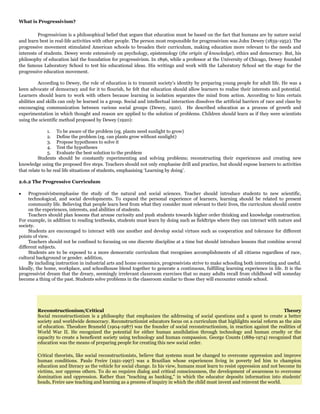 What is Progressivism?
Progressivism is a philosophical belief that argues that education must be based on the fact that humans are by nature social
and learn best in real-life activities with other people. The person most responsible for progressivism was John Dewey (1859-1952). The
progressive movement stimulated American schools to broaden their curriculum, making education more relevant to the needs and
interests of students. Dewey wrote extensively on psychology, epistemology (the origin of knowledge), ethics and democracy. But, his
philosophy of education laid the foundation for progressivism. In 1896, while a professor at the University of Chicago, Dewey founded
the famous Laboratory School to test his educational ideas. His writings and work with the Laboratory School set the stage for the
progressive education movement.
According to Dewey, the role of education is to transmit society‟s identity by preparing young people for adult life. He was a
keen advocate of democracy and for it to flourish, he felt that education should allow learners to realise their interests and potential.
Learners should learn to work with others because learning in isolation separates the mind from action. According to him certain
abilities and skills can only be learned in a group. Social and intellectual interaction dissolves the artificial barriers of race and class by
encouraging communication between various social groups (Dewey, 1920). He described education as a process of growth and
experimentation in which thought and reason are applied to the solution of problems. Children should learn as if they were scientists
using the scientific method proposed by Dewey (1920):
1. To be aware of the problem (eg. plants need sunlight to grow)
2. Define the problem (eg. can plants grow without sunlight)
3. Propose hypotheses to solve it
4. Test the hypotheses
5. Evaluate the best solution to the problem
Students should be constantly experimenting and solving problems; reconstructing their experiences and creating new
knowledge using the proposed five steps. Teachers should not only emphasise drill and practice, but should expose learners to activities
that relate to he real life situations of students, emphasising „Learning by doing‟.
2.6.2 The Progressive Curriculum
Progressivistsemphasise the study of the natural and social sciences. Teacher should introduce students to new scientific,
technological, and social developments. To expand the personal experience of learners, learning should be related to present
community life. Believing that people learn best from what they consider most relevant to their lives, the curriculum should centre
on the experiences, interests, and abilities of students.
Teachers should plan lessons that arouse curiosity and push students towards higher order thinking and knowledge construction.
For example, in addition to reading textbooks, students must learn by doing such as fieldtrips where they can interact with nature and
society.
Students are encouraged to interact with one another and develop social virtues such as cooperation and tolerance for different
points of view.
Teachers should not be confined to focusing on one discrete discipline at a time but should introduce lessons that combine several
different subjects.
Students are to be exposed to a more democratic curriculum that recognises accomplishments of all citizens regardless of race,
cultural background or gender. addition,
By including instruction in industrial arts and home economics, progressivists strive to make schooling both interesting and useful.
Ideally, the home, workplace, and schoolhouse blend together to generate a continuous, fulfilling learning experience in life. It is the
progressivist dream that the dreary, seemingly irrelevant classroom exercises that so many adults recall from childhood will someday
become a thing of the past. Students solve problems in the classroom similar to those they will encounter outside school.

Reconstructionism/Critical
Theory
Social reconstructionism is a philosophy that emphasizes the addressing of social questions and a quest to create a better
society and worldwide democracy. Reconstructionist educators focus on a curriculum that highlights social reform as the aim
of education. Theodore Brameld (1904-1987) was the founder of social reconstructionism, in reaction against the realities of
World War II. He recognized the potential for either human annihilation through technology and human cruelty or the
capacity to create a beneficent society using technology and human compassion. George Counts (1889-1974) recognized that
education was the means of preparing people for creating this new social order.
Critical theorists, like social reconstructionists, believe that systems must be changed to overcome oppression and improve
human conditions. Paulo Freire (1921-1997) was a Brazilian whose experiences living in poverty led him to champion
education and literacy as the vehicle for social change. In his view, humans must learn to resist oppression and not become its
victims, nor oppress others. To do so requires dialog and critical consciousness, the development of awareness to overcome
domination and oppression. Rather than "teaching as banking," in which the educator deposits information into students'
heads, Freire saw teaching and learning as a process of inquiry in which the child must invent and reinvent the world.

 