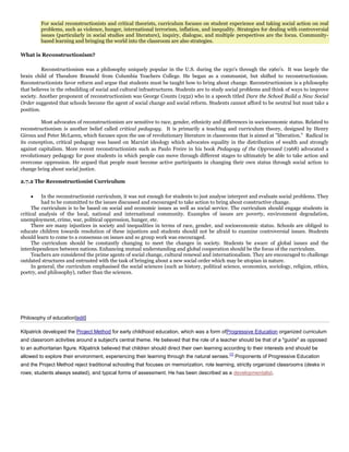 For social reconstructionists and critical theorists, curriculum focuses on student experience and taking social action on real
problems, such as violence, hunger, international terrorism, inflation, and inequality. Strategies for dealing with controversial
issues (particularly in social studies and literature), inquiry, dialogue, and multiple perspectives are the focus. Communitybased learning and bringing the world into the classroom are also strategies.
What is Reconstructionism?
Reconstructionism was a philosophy uniquely popular in the U.S. during the 1930's through the 1960's. It was largely the
brain child of Theodore Brameld from Columbia Teachers College. He began as a communist, but shifted to reconstructionism.
Reconstructionists favor reform and argue that students must be taught how to bring about change. Reconstructionism is a philosophy
that believes in the rebuilding of social and cultural infrastructures. Students are to study social problems and think of ways to improve
society. Another proponent of reconstructionism was George Counts (1932) who in a speech titled Dare the School Build a New Social
Order suggested that schools become the agent of social change and social reform. Students cannot afford to be neutral but must take a
position.
Most advocates of reconstructionism are sensitive to race, gender, ethnicity and differences in socioeconomic status. Related to
reconstructionism is another belief called critical pedagogy. It is primarily a teaching and curriculum theory, designed by Henry
Giroux and Peter McLaren, which focuses upon the use of revolutionary literature in classrooms that is aimed at "liberation." Radical in
its conception, critical pedagogy was based on Marxist ideology which advocates equality in the distribution of wealth and strongly
against capitalism. More recent reconstructionists such as Paulo Freire in his book Pedagogy of the Oppressed (1968) advocated a
revolutionary pedagogy for poor students in which people can move through different stages to ultimately be able to take action and
overcome oppression. He argued that people must become active participants in changing their own status through social action to
change bring about social justice.
2.7.2 The Reconstructionist Curriculum
In the reconstructionist curriculum, it was not enough for students to just analyse interpret and evaluate social problems. They
had to be committed to the issues discussed and encouraged to take action to bring about constructive change.
The curriculum is to be based on social and economic issues as well as social service. The curriculum should engage students in
critical analysis of the local, national and international community. Examples of issues are poverty, environment degradation,
unemployment, crime, war, political oppression, hunger, etc.
There are many injustices in society and inequalities in terms of race, gender, and socioeconomic status. Schools are obliged to
educate children towards resolution of these injustices and students should not be afraid to examine controversial issues. Students
should learn to come to a consensus on issues and so group work was encouraged.
The curriculum should be constantly changing to meet the changes in society. Students be aware of global issues and the
interdependence between nations. Enhancing mutual understanding and global cooperation should be the focus of the curriculum.
Teachers are considered the prime agents of social change, cultural renewal and internationalism. They are encouraged to challenge
outdated structures and entrusted with the task of bringing about a new social order which may be utopian in nature.
In general, the curriculum emphasised the social sciences (such as history, political science, economics, sociology, religion, ethics,
poetry, and philosophy), rather than the sciences.

Philosophy of education[edit]
Kilpatrick developed the Project Method for early childhood education, which was a form ofProgressive Education organized curriculum
and classroom activities around a subject's central theme. He believed that the role of a teacher should be that of a "guide" as opposed
to an authoritarian figure. Kilpatrick believed that children should direct their own learning according to their interests and should be
allowed to explore their environment, experiencing their learning through the natural senses.

[1]

Proponents of Progressive Education

and the Project Method reject traditional schooling that focuses on memorization, rote learning, strictly organized classrooms (desks in
rows; students always seated), and typical forms of assessment. He has been described as a developmentalist.

 