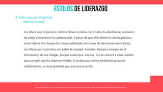 Estilos de Liderazgo
Asana. (2021, May 26). 11 estilos de liderazgo y cómo encontrar el tuyo. Asana. https://asana.com/es/resources/leadership-styles
2. Liderazgo participativo
(democrático)
Los líderes participativos o democráticos reciben con los brazos abiertos las opiniones
de todos e incentivan la colaboración. A pesar de que ellos tienen la última palabra,
estos líderes distribuyen las responsabilidades de tomar las decisiones entre todos.
Los líderes participativos son parte del equipo. Invierten tiempo y energía en el
crecimiento de sus colegas, porque saben que, a la vez, eso les servirá a ellos mismos
para cumplir con los objetivos finales. Si te destacas en los ambientes grupales
colaborativos, es muy probable que este sea tu estilo.
 