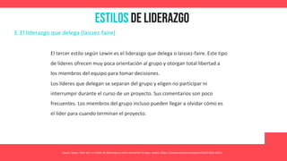 Estilos de Liderazgo
Asana. (2021, May 26). 11 estilos de liderazgo y cómo encontrar el tuyo. Asana. https://asana.com/es/resources/leadership-styles
3. El liderazgo que delega (laissez-faire)
El tercer estilo según Lewin es el liderazgo que delega o laissez-faire. Este tipo
de líderes ofrecen muy poca orientación al grupo y otorgan total libertad a
los miembros del equipo para tomar decisiones.
Los líderes que delegan se separan del grupo y eligen no participar ni
interrumpir durante el curso de un proyecto. Sus comentarios son poco
frecuentes. Los miembros del grupo incluso pueden llegar a olvidar cómo es
el líder para cuando terminan el proyecto.
 
