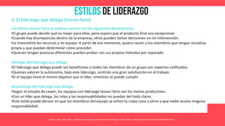 Estilos de Liderazgo
Asana. (2021, May 26). 11 estilos de liderazgo y cómo encontrar el tuyo. Asana. https://asana.com/es/resources/leadership-styles
3. El liderazgo que delega (laissez-faire)
Los líderes laissez-faire se podrían asociar con las siguientes declaraciones:
•El grupo puede decidir qué es mejor para ellos, pero espero que el producto final sea excepcional.
•Cuando hay discrepancias dentro de la empresa, otros pueden tomar decisiones sin mi intervención.
•Le transmitiré los recursos a mi equipo. A partir de ese momento, quiero reunir a los miembros que tengan iniciativa
propia y que puedan determinar cómo proceder.
•Quienes tengan posturas diferentes pueden probar con sus propios métodos por separado.
Ventajas del liderazgo que delega:
•El liderazgo que delega puede ser beneficioso si todos los miembros de un grupo son expertos calificados.
•Quienes valoran la autonomía, bajo este liderazgo, sentirán una gran satisfacción en el trabajo.
•Si el equipo tiene el mismo objetivo que el líder, entonces se puede cumplir.
Desventajas del liderazgo que delega:
•Según el estudio de Lewin, los equipos con liderazgo laissez-faire son los menos productivos.
•Con un líder que delega, los roles y las responsabilidades no quedan del todo claros.
•Este estilo puede derivar en que los miembros del equipo se echen la culpa unos a otros y que nadie asuma ninguna
responsabilidad.
 