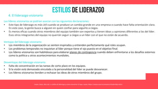 Estilos de Liderazgo
Asana. (2021, May 26). 11 estilos de liderazgo y cómo encontrar el tuyo. Asana. https://asana.com/es/resources/leadership-styles
4. El liderazgo visionario
Los líderes visionarios se podrían asociar con las siguientes declaraciones:
• Este tipo de liderazgo es más útil cuando se produce un cambio grande en una empresa o cuando hace falta orientación clara.
En este caso, la gente busca a alguien en quien confiar para seguirlo a ciegas.
• Es menos eficaz cuando otros miembros del equipo también son expertos y tienen ideas u opiniones diferentes a las del líder.
Esos otros integrantes del equipo no querrán seguir a ciegas a un líder con el que no están de acuerdo.
Ventajas del liderazgo visionario:
• Los miembros de la organización se sienten inspirados y entienden perfectamente qué roles ocupan.
• Los problemas temporales no inquietan al líder porque tiene el ojo puesto en el objetivo final.
• Los líderes visionarios son habilidosos para elaborar planes de contingencia cuando deben enfrentarse a los desafíos externos
como la política u otros acontecimientos mundiales.
Desventajas del liderazgo visionario:
• Falta de concentración en las tareas de corto plazo en los equipos.
• Si la visión está demasiado vinculada a la personalidad del líder se puede desvanecer.
• Los líderes visionarios tienden a rechazar las ideas de otros miembros del grupo.
 