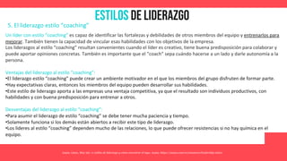 Estilos de Liderazgo
Asana. (2021, May 26). 11 estilos de liderazgo y cómo encontrar el tuyo. Asana. https://asana.com/es/resources/leadership-styles
5. El liderazgo estilo “coaching”
Un líder con estilo “coaching” es capaz de identificar las fortalezas y debilidades de otros miembros del equipo y entrenarlos para
mejorar. También tienen la capacidad de vincular esas habilidades con los objetivos de la empresa.
Los liderazgos al estilo “coaching” resultan convenientes cuando el líder es creativo, tiene buena predisposición para colaborar y
puede aportar opiniones concretas. También es importante que el “coach” sepa cuándo hacerse a un lado y darle autonomía a la
persona.
Ventajas del liderazgo al estilo “coaching”:
•El liderazgo estilo “coaching” puede crear un ambiente motivador en el que los miembros del grupo disfruten de formar parte.
•Hay expectativas claras, entonces los miembros del equipo pueden desarrollar sus habilidades.
•Este estilo de liderazgo aporta a las empresas una ventaja competitiva, ya que el resultado son individuos productivos, con
habilidades y con buena predisposición para entrenar a otros.
Desventajas del liderazgo al estilo “coaching”:
•Para asumir el liderazgo de estilo “coaching” se debe tener mucha paciencia y tiempo.
•Solamente funciona si los demás están abiertos a recibir este tipo de liderazgo.
•Los líderes al estilo “coaching” dependen mucho de las relaciones, lo que puede ofrecer resistencias si no hay química en el
equipo.
 