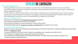 Estilos de Liderazgo
Asana. (2021, May 26). 11 estilos de liderazgo y cómo encontrar el tuyo. Asana. https://asana.com/es/resources/leadership-styles
6. El liderazgo afiliativo
El liderazgo afiliativo se centra en las relaciones. La intención de un líder afiliativo es generar armonía. Estos líderes
carismáticos trabajan para generar relaciones y fomentarlas dentro del ámbito laboral, con lo que se logra un ambiente de
trabajo colaborativo y positivo.
Un líder afiliativo es de gran ayuda cuando se está creando un equipo nuevo o cuando hay alguna crisis, ya que en ambas
situaciones es necesario fortalecer la confianza. Sin embargo, este estilo de liderazgo puede ser dañino cuando el líder se
centra demasiado en caer bien y menos en la productividad y los objetivos de la empresa.
Ventajas del liderazgo afiliativo:
•Eleva la moral del equipo con comentarios constructivos y positivos.
•Los conflictos interpersonales se cortan de inmediato.
•Los miembros del equipo se sienten importantes y sufren menos estrés.
•El liderazgo afiliativo genera equipos muy unidos y empoderados para ayudarse unos a otros.
Desventajas del liderazgo afiliativo:
•Algunos miembros del equipo pueden pasar desapercibidos y tener bajo rendimiento. La falta de claridad en los roles puede
derivar en haraganería social.
•Los líderes afiliativos son reacios a decir cualquier cosa negativa que no ayude a los demás a crecer.
•Con frecuencia, los objetivos de la organización quedan en el olvido.
•Los miembros del equipo dependen emocionalmente del líder. Si el líder tuviera que cambiar de equipo o irse,
el resto del equipo no sabría qué hacer.
 