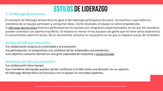 Estilos de Liderazgo
Asana. (2021, May 26). 11 estilos de liderazgo y cómo encontrar el tuyo. Asana. https://asana.com/es/resources/leadership-styles
7. El liderazgo democrático
El concepto de liderazgo democrático es igual al del liderazgo participativo de Lewin. Se incentiva a que todos los
miembros de un equipo participen y compartan ideas. Como resultado, el equipo se siente empoderado.
El liderazgo democrático funciona perfectamente en equipos con integrantes experimentados, en los que los miembros
pueden contribuir con aportes fructíferos. El impacto es menor en los equipos con gente que no tiene tanta experiencia
ni conocimiento sobre los temas. No se recomienda utilizarse en situaciones en las que se requiere actuar de inmediato.
Ventajas del liderazgo democrático:
•La colaboración propicia la creatividad y la innovación.
•La participación, el compromiso y la confianza de los empleados son excelentes.
•Los objetivos comunes derivan en una gran capacidad de respuesta y productividad.
Desventajas del liderazgo democrático:
•La colaboración lleva tiempo.
•Los miembros del equipo pueden perder confianza si el líder toma una decisión sin sus aportes.
•El liderazgo democrático no funciona si en el equipo no son todos expertos.
 