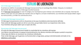 Estilos de Liderazgo
Asana. (2021, May 26). 11 estilos de liderazgo y cómo encontrar el tuyo. Asana. https://asana.com/es/resources/leadership-styles
10. El liderazgo Transaccional
El primero en definir el concepto de liderazgo transaccional fue el sociólogo Max Weber. Después, lo reelaboró
Bernard M. Bass en oposición al liderazgo transformacional.
En el liderazgo transaccional se usan el castigo y las recompensas para motivar a los miembros de un equipo. Este tipo de
líderes creen que con una cadena de mandos clara se llegará a un buen rendimiento. Los miembros del equipo deben seguir
las instrucciones, y el líder los controla de cerca.
Ventajas del liderazgo transaccional:
•El liderazgo transaccional es útil en situaciones en las que el problema está claramente definido.
•Este estilo de liderazgo puede ser útil en una crisis, ya que todos tienen sus respectivos roles claros.
•Los miembros del grupo saben qué se espera de ellos.
Desventajas del liderazgo transaccional:
•El estilo de liderazgo transaccional impide la creatividad de los miembros del equipo.
•Los líderes transaccionales no apoyan emocionalmente a los demás miembros del equipo cuando lo necesitan.
•Estos tipos de líderes no reconocen las iniciativas individuales.
•Este rol de liderazgo, por lo general, no funciona bien a largo plazo, porque está demasiado centrado en los
objetivos a corto plazo.
 