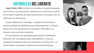Naturaleza del Liderato
Según Dehter, 2008, un líder es un individuo o equipo de personas
que moviliza un proceso grupal, mientras que la conducción se refiere
a una relación específica de todas las personas en ese grupo y de sus
relaciones con otros grupos.
Cuando hablamos de “liderazgo”: no estamos refiriéndonos a
personas dotadas de habilidades para el desempeño de un rol para
dirigir, sino de las personas que se conducen, todas ellas en su
conjunto, hacia una meta compartida.
El conocimiento y las capacidades para ejecutar «habilidades
directivas» son una pequeña parte «del problema». El foco es
considerar los aspectos claves de esa relación de conducción y, al
mismo tiempo, comprender y ejercitar las claves para liderarlo.
 