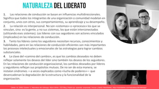 Naturaleza del Liderato
1. Las relaciones de conducción se basan en influencias multidireccionales.
Significa que todos los integrantes de una organización o comunidad modelan en
conjunto, unos con otros, sus comportamientos, su aprendizaje y su desempeño.
2. La relación es interpersonal. No son «sistemas» o «procesos» los que se
vinculan, sino: es la gente, y no sus sistemas, los que están interconectados
(utilizando eses sistemas). Los líderes con sus seguidores son actores vinculados
(implicados) en las relaciones de conducción.
3. Tanto los líderes como los seguidores necesitan recursos, conocimientos y
habilidades, pero en las relaciones de conducción eficientes son más importantes
los procesos intelectuales y emocionales de las estrategias para lograr cambios
substanciales.
4. La clave del «camino del cambio», es que los cambios deseados no deben
reflejar solamente los deseos del líder sino también los deseos de los seguidores.
En las relaciones de conducción organizacional, los cambios deseados por líderes
y seguidores reflejan sus propósitos mutuos. De no ser de esta manera, se
instalan síndromes —a veces explicados como «lucha de poderes»— que
desencadenan la degradación de la estructura y la funcionalidad de la
organización.
Dehter, M. (2008, October 1). Naturaleza del Liderazgo. Mario Dehter, CEO Blog | Pasión por aprender, emprender, innovar y liderar; MarioDehter. https://mariodehter.com/naturaleza-del-liderazgo/
 