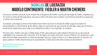 MODELOS de Liderazgo
Modelo contingente: fiedler & martin chemers
Asana. (2022, October 7). Teoría de la contingencia de Fiedler: un estilo de liderazgo para cada situación. Asana. https://asana.com/es/resources/fiedlers-contingency-theory
Esta teoría, también conocida como modelo de contingencia de Fiedler o teoría del liderazgo de Fiedler, establece que
no existe un estilo de liderazgo ideal, sino que el estilo más eficaz para cualquier circunstancia específica es aquel que
se alinea con la situación.
El profesor y psicólogo austríaco Fred Fiedler desarrolló la teoría en la década de 1960. Luego de estudiar las
personalidades y características de los líderes, llegó a la conclusión de que el estilo de liderazgo, dado que se forma a
través de las experiencias de la vida, es increíblemente difícil, si no imposible, de cambiar.
Por esta razón, Fiedler creía que se debía elegir al líder adecuado para cada trabajo en función de su conjunto de
habilidades y los requisitos de la situación. A fin de lograr una mejor alineación entre los líderes y las situaciones, cada
líder primero debe comprender su estilo de liderazgo natural y, luego, evaluar si es el adecuado para la situación. En
pocas palabras, Fiedler determinó que la capacidad de un líder para tener éxito se basa en dos factores:
•Estilo de liderazgo natural
•Control situacional
 
