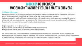 MODELOS de Liderazgo
Modelo contingente: fiedler & martin chemers
Estilo de liderazgo
Fiedler desarrolló la escala del compañero de trabajo menos preferido o Least Preferred Coworker (LPC). En esta
escala, debes describir al compañero de trabajo con el que menos te gustaría trabajar.
Cuanto más positiva sea la calificación de tu compañero de trabajo menos preferido en una variedad de criterios
diferentes, más orientado estarás a las relaciones. Por el contrario, cuanto menos favorablemente lo califiques en
función de los mismos criterios, más orientado estarás a las tareas.
En pocas palabras, así es cómo funciona:
•Si eres un líder con LPC alto, tu estilo está orientado a las relaciones.
•Si eres un líder con LPC bajo, tu estilo está orientado a las tareas.
Los líderes orientados a las relaciones son excelentes para entablar vínculos personales, facilitar la sinergia del
equipo y abordar los conflictos entre los miembros. Por su parte, aquellos orientados a las tareas tienden a ser hábiles
al organizar proyectos y equipos para completar el trabajo de manera eficiente y efectiva.
Asana. (2022, October 7). Teoría de la contingencia de Fiedler: un estilo de liderazgo para cada situación. Asana. https://asana.com/es/resources/fiedlers-contingency-theory
 