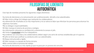 Filosofías de liderato
autocrática
Liderazgo Autocrático: qué es, características y ejemplos. (n.d.). UNIR México. Retrieved September 14, 2023, from https://mexico.unir.net/economia/noticias/liderazgo-autocratico/
Este tipo de mandato presenta los siguientes rasgos distintivos:
•La toma de decisiones y la comunicación son unidireccionales: del jefe a los subordinados.
•El líder inicia y dirige los trabajos que realizarán los colaboradores.
•La obtención de resultados es lo más importante y no se valora la labor que efectúan las personas para alcanzar los
objetivos marcados.
•No se delegan responsabilidades.
•El líder maneja el sistema de premios y castigos.
•La información relevante es confidencial y solamente la conoce el jefe.
•Se limita la creatividad entre los trabajadores.
•Las órdenes son concretas y los colaboradores deben seguir una serie de normas establecidas por el superior.
•El jefe no tiene que justificar su conducta ante sus subordinados.
•Enfoque estructurado y rígido.
•El líder maneja a su equipo de forma cercana.
•Más control sobre el proceso de trabajo.
•La toma de decisiones es más rápida ya que no pasa por un proceso de consulta.
 