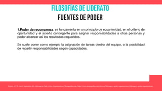 Filosofías de liderato
Fuentes de poder
1.Poder de recompensa: se fundamenta en un principio de ecuanimidad, en el criterio de
oportunidad y el acierto contingente para asignar responsabilidades a otras personas y
poder alcanzar así los resultados requeridos.
Se suele poner como ejemplo la asignación de tareas dentro del equipo, o la posibilidad
de repartir responsabilidades según capacidades.
Yunior, A. C. S. (2017, September 26). Liderazgo y Poder en las Organizaciones. Monografias.com. https://www.monografias.com/docs114/liderazgo-y-poder-organizaciones/liderazgo-y-poder-organizaciones
 