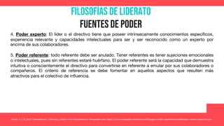 Filosofías de liderato
Fuentes de poder
4. Poder experto: El líder o el directivo tiene que poseer intrínsecamente conocimientos específicos,
experiencia relevante y capacidades intelectuales para ser y ser reconocido como un experto por
encima de sus colaboradores.
5. Poder referente: todo referente debe ser anulado. Tener referentes es tener sujeciones emocionales
o intelectuales, pues sin referentes estaré huérfano. El poder referente será la capacidad que demuestra
intuitiva o conscientemente el directivo para convertirse en referente a emular por sus colaboradores o
compañeros. El criterio de referencia se debe fomentar en aquellos aspectos que resulten más
atractivos para el colectivo de influencia.
Yunior, A. C. S. (2017, September 26). Liderazgo y Poder en las Organizaciones. Monografias.com. https://www.monografias.com/docs114/liderazgo-y-poder-organizaciones/liderazgo-y-poder-organizaciones
 