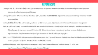 Referencias
Liderazgo, B. P. M. (1678454823000). Como Ejercer un Liderazgo de Influencia. Linkedin.com. https://es.linkedin.com/pulse/como-ejercer-un-
liderazgo-de-influencia-mentorcoach-liderazgo
Liderazgo Situacional - Modelo de Hersey-Blanchard. (2014, December 11). CEOLEVEL. https://www.ceolevel.com/liderazgo-situacional-modelo-
hersey-blanchard
Martins, J. (2022, October 21). Líder vs. jefe: ¿cuáles son las diferencias? Asana. https://asana.com/es/resources/leadership-vs-management
Mayo, M. (1671793711000). “Los líderes tienen mucho más que ver con los artistas y científicos que con los managers.” Abraham Zaleznik Cito a
Zaleznik porque fue el primero que, en 1967, observó la diferencia entre liderar y simplemente gestionar personas. Linkedin.com.
https://es.linkedin.com/pulse/las-bases-de-poder-que-diferencian-un-l%C3%ADder-jefe-mayo-ph-d-
Micó, P. A. (1559284024000). Liderazgo positivo y liderazgo negativo. Las 2 caras del liderazgo. Linkedin.com. https://es.linkedin.com/pulse/liderazgo-
positivo-y-negativo-las-2-caras-del-ad%C3%A1n-mic%C3%B3-lion-9k-
Modelos de liderazgo: ¿Cuál debes utilizar en tu empresa? (n.d.). https://www.crehana.com. Retrieved August 22, 2023, from
https://www.crehana.com/blog/liderazgo-equipos/modelos-liderazgo/
 