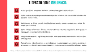 Liderato como Influencia
Hasta qué punto eres capaz de influir y motivar a tu gente o a tu equipo.
Como seres humanos es prácticamente imposible no influir con tus acciones o con tus no
acciones en los demás.
La influencia se define como la habilidad de persuadir a alguien para pensar a actuar del
modo que tu deseas.
Liderazgo, B. P. M. (1678454823000). Como Ejercer un Liderazgo de Influencia. Linkedin.com. https://es.linkedin.com/pulse/como-ejercer-un-liderazgo-de-influencia-mentorcoach-liderazgo
Como líderes, la influencia debería ser una habilidad natural a esa posición dado que si no
nos siguen, no somos realmente lideres.
La ayuda hacia otros a lograr lo que quieren, estás ejerciendo una influencia positiva para
ambas partes.
Nos volvemos más influyentes en la medida que trabajamos para ser mejores personas y
actuamos en coherencia con nuestros valores en pensamiento, emoción, palabra y acción.
 