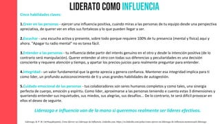 Liderato como Influencia
Liderazgo, B. P. M. (1678454823000). Como Ejercer un Liderazgo de Influencia. Linkedin.com. https://es.linkedin.com/pulse/como-ejercer-un-liderazgo-de-influencia-mentorcoach-liderazgo
Cinco habilidades claves:
1.Creer en las personas - ejercer una influencia positiva, cuando miras a las personas de tu equipo desde una perspectiva
apreciativa, de querer ver en ellos sus fortalezas y lo que pueden llegar a ser.
2.Escuchar - una escucha activa y presente, sobre todo porque requiere 100% de tu presencia (mental y física) aqui y
ahora. "Apagar tu radio mental" no es tarea fácil.
3.Entender a las personas - tu influencia debe partir del interés genuino en el otro y desde la intención positiva (de lo
contrario será manipulación). Querer entender al otro con todas sus diferencias y peculiaridades es una decisión
consciente y requiere atención y tiempo, y apartar los precios-juicios para realmente preguntar para entender.
4.Integridad - un valor fundamental que la gente aprecia y genera confianza. Mantener esa integridad implica para ti
como líder, un profundo autoconocimiento de ti y unas grandes habilidades de autogestión.
5.Cuidado emocional de las personas - tus colaboradores son seres humanos completos y como tales, una sinergia
perfecta de cuerpo, emoción y espíritu. Como líder, aproximarse a las personas teniendo e cuenta estas 3 dimensiones y
queriendo entender sus inquietudes, sus miedos, sus alegrías, sus desafíos... De lo contrario, te será difícil provocar en
ellos el deseo de seguirte.
Liderazgo e influencia van de la mano si queremos realmente ser líderes efectivos.
 