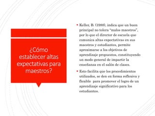 ¿Cómo
estableceraltas
expectativaspara
maestros?
 Keller, B. (1988), indica que un buen
principal no tolera “malos maestros”,
por lo que el director de escuela que
comunica altas expectativas en sus
maestros y estudiantes, permite
aproximarse a los objetivos de
aprendizaje propuestos, constituyendo
un modo general de impartir la
enseñanza en el salón de clases.
 Esto facilita que los procedimientos
utilizados, se den en forma reflexiva y
flexible para promover el logro de un
aprendizaje significativo para los
estudiantes.
 