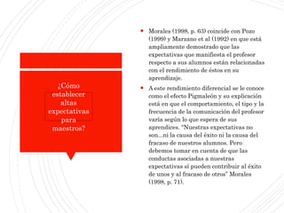  Morales (1998, p. 63) coincide con Pozo
(1999) y Marzano et al (1992) en que está
ampliamente demostrado que las
expectativas que manifiesta el profesor
respecto a sus alumnos están relacionadas
con el rendimiento de éstos en su
aprendizaje.
 A este rendimiento diferencial se le conoce
como el efecto Pigmaleón y su explicación
está en que el comportamiento, el tipo y la
frecuencia de la comunicación del profesor
varía según lo que espera de sus
aprendices. “Nuestras expectativas no
son...ni la causa del éxito ni la causa del
fracaso de nuestros alumnos. Pero
debemos tomar en cuenta de que las
conductas asociadas a nuestras
expectativas sí pueden contribuir al éxito
de unos y al fracaso de otros” Morales
(1998, p. 71).
¿Cómo
establecer
altas
expectativas
para
maestros?
 