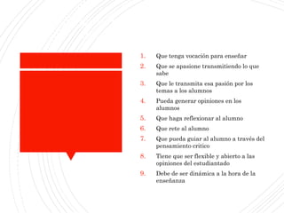 Expectativasparalos maestros
(el maestroideal)
1. Que tenga vocación para enseñar
2. Que se apasione transmitiendo lo que
sabe
3. Que le transmita esa pasión por los
temas a los alumnos
4. Pueda generar opiniones en los
alumnos
5. Que haga reflexionar al alumno
6. Que rete al alumno
7. Que pueda guiar al alumno a través del
pensamiento critico
8. Tiene que ser flexible y abierto a las
opiniones del estudiantado
9. Debe de ser dinámica a la hora de la
enseñanza
 