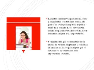  Las altas expectativas para los maestros
y estudiantes se establecen realizando
planes de trabajos dirigidos a lograr la
meta de la escuela. Estos deben estar
diseñados para llevar a los estudiantes y
maestros a lograr altas expectativas.
 Se recomienda que los maestros creen
climas de respeto, aceptación y confianza
en el salón de clases para lograr que los
estudiantes se encaminen a las
expectativas trazadas.
 