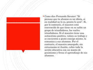  Como dice Fernando Savater: “Si
piensas que tu alumno es un idiota, si
en realidad no lo es, pronto lo será”. Si,
por lo contrario, el maestro está
convencido de que tiene en su salón un
grupo de triunfadores, los vuelve
triunfadores. Si el maestro tiene una
autoestima positiva, valora su trabajo y
se encuentra a gusto consigo mismo, la
comunica a sus alumnos. Por el
contrario, el maestro amargado, sin
entusiasmo ni ilusión, cubre toda la
acción educativa con un manto de
pesimismo y frena el aprendizaje de sus
alumnos.
 