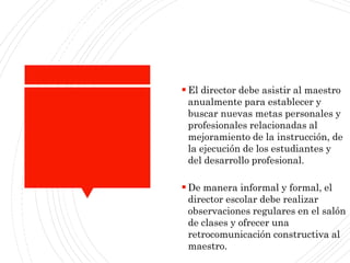 Paraestableceraltasexpectativasenlacomunidad
escolar:
 El director debe asistir al maestro
anualmente para establecer y
buscar nuevas metas personales y
profesionales relacionadas al
mejoramiento de la instrucción, de
la ejecución de los estudiantes y
del desarrollo profesional.
 De manera informal y formal, el
director escolar debe realizar
observaciones regulares en el salón
de clases y ofrecer una
retrocomunicación constructiva al
maestro.
 