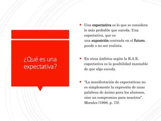 ¿Qué es una
expectativa?
 Una expectativa es lo que se considera
lo más probable que suceda. Una
expectativa, que es
una suposición centrada en el futuro,
puede o no ser realista.
 En otros ámbitos según la R.A.E.
expectativa es la posibilidad razonable
de que algo suceda.
 “La manifestación de expectativas no
es simplemente la expresión de unas
palabras de ánimo para los alumnos,
sino un compromiso para nosotros”.
Morales (1998, p. 73).
 