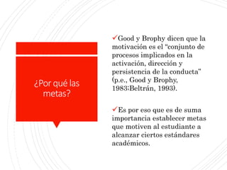 ¿Porqué las
metas?
Good y Brophy dicen que la
motivación es el “conjunto de
procesos implicados en la
activación, dirección y
persistencia de la conducta”
(p.e., Good y Brophy,
1983;Beltrán, 1993).
Es por eso que es de suma
importancia establecer metas
que motiven al estudiante a
alcanzar ciertos estándares
académicos.
 