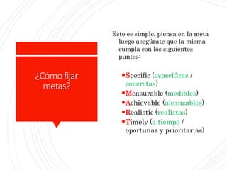 ¿Cómo fijar
metas?
Esto es simple, piensa en la meta
luego asegúrate que la misma
cumpla con los siguientes
puntos:
Specific (específicas /
concretas)
Measurable (medibles)
Achievable (alcanzables)
Realistic (realistas)
Timely (a tiempo /
oportunas y prioritarias)
 