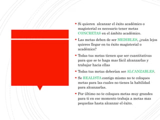 ¿Cómo aplicaresto?
 Si quieren alcanzar el éxito académico o
magisterial es necesario tener metas
CONCRETAS en el ámbito académico.
 Las metas deben de ser MEDIBLES, ¿cuán lejos
quieres llegar en tu éxito magisterial o
académico?
 Todas tus metas tienen que ser cuantitativas
para que se te haga mas fácil alcanzarlas y
trabajar hacia ellas
 Todas tus metas deberían ser ALCANZABLES.
 Se REALISTA contigo mismo no te coloques
metas para las cuales no tienes la habilidad
para alcanzarlas.
 Por último no te coloques metas muy grandes
para ti en ese momento trabaja a metas mas
pequeñas hasta alcanzar el éxito.
 