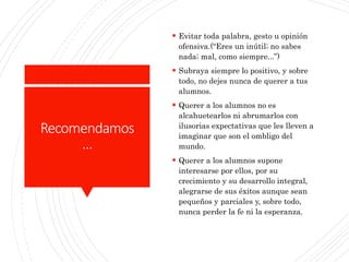 Recomendamos
…
 Evitar toda palabra, gesto u opinión
ofensiva.(“Eres un inútil; no sabes
nada; mal, como siempre...”)
 Subraya siempre lo positivo, y sobre
todo, no dejes nunca de querer a tus
alumnos.
 Querer a los alumnos no es
alcahuetearlos ni abrumarlos con
ilusorias expectativas que les lleven a
imaginar que son el ombligo del
mundo.
 Querer a los alumnos supone
interesarse por ellos, por su
crecimiento y su desarrollo integral,
alegrarse de sus éxitos aunque sean
pequeños y parciales y, sobre todo,
nunca perder la fe ni la esperanza.
 