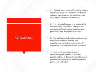 Reflexione…
 1.- ¿Cuándo estoy en el salón, doy la misma
atención a todos los alumnos o interactúo
más con aquellos para los que tengo más
altas expectativas de rendimiento?
 2.- ¿He etiquetado desde el principio a los
alumnos como candidatos de bajo o alto
rendimiento? ¿qué sentimientos se han
percibido en mi ambiente de trabajo?
 3.- ¿De qué manera el comportamiento que
tengo en el aula con base en mis
expectativas afecta los sentimientos de
aceptación y autoestima de mis alumnos?
 4.- ¿Qué acciones concretas voy a
emprender para esperar el máximo
rendimiento de cada uno de mis alumnos y
generar así un ambiente afectivo positivo
para el aprendizaje?
 