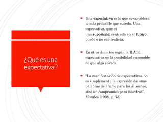 ¿Qué es una
expectativa?
 Una expectativa es lo que se considera
lo más probable que suceda. Una
expectativa, que es
una suposición centrada en el futuro,
puede o no ser realista.
 En otros ámbitos según la R.A.E.
expectativa es la posibilidad razonable
de que algo suceda.
 “La manifestación de expectativas no
es simplemente la expresión de unas
palabras de ánimo para los alumnos,
sino un compromiso para nosotros”.
Morales (1998, p. 73).
 