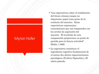 MyronHofer
 “Las expectativas sobre el rendimiento
del futuro alumno juegan un
importante papel como guías de la
conducta del maestro. Estas
expectativas representan
conocimientos que son comparados con
los niveles de aspiración del
maestro. El resultado de esta
comparación proporciona un punto de
partida para la futura actividad”
(Hofer, 1.986).
 La expectativa constituye el
ingrediente cognitivo fundamental de
al menos dos efectos importantísimos
psicológicos El efecto Pigmalión y El
efecto placebo.
 