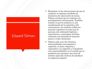 EdwardTolman
 Basándose en las observaciones de que la
conducta se organiza alrededor de
iniciativas de consecución de metas,
Tolman concluyó que la conducta era
principalmente intencionada. También
insistió en que la conducta es una
manifestación de la cognición o del
conocimiento. La conducta refleja los
procesos cognitivos en tanto que la
persona está utilizando hipótesis,
expectativas y estrategias de forma
constante con intención de alcanzar
metas y evitar obstáculos.
 Tolman solía usar dos términos
intercambiables con propósito y
cognición, es decir, exigencia y
expectativa. La exigencia y el propósito
eran intercambiables en el sentido que el
propósito por conseguir una meta de
entorno equivalía al deseo de satisfacer
la exigencia corporal.
 