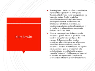 KurtLewin
 El enfoque de Lewin (1935) de la motivación
representa al igual que el enfoque de
Tolman, al individuo como un organismo en
busca de metas. Según Lewin las
necesidades tanto fisiológicas como no
fisiológicas creaban intenciones, las
intenciones producían tensiones, las
tensiones aportaban metas al organismo y
la conducta era la acción consumatoria
dirigida hacia una meta.
 El constructo cognitivo de Lewin era la
"valencia" que se refiere al grado de valor
positivo o negativo de los objetos del
entorno de la persona. Los objetos
atractivos o los objetos que satisfacen una
necesidad tienen un cierto grado de
"valencia" positiva mientras que los objetos
amenazantes o que se interponen a la
satisfacción de necesidades tienen una
valencia "negativa". Así la persona busca en
el entorno los objetos-meta capaces de
satisfacer la intención y reducir la tensión.
 