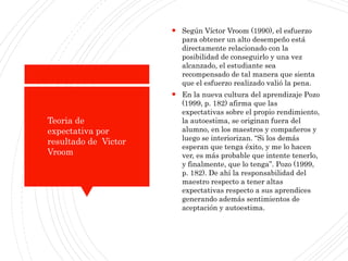 ¿Cómo estableceraltasexpectativaspara
estudiantes?
 Según Víctor Vroom (1990), el esfuerzo
para obtener un alto desempeño está
directamente relacionado con la
posibilidad de conseguirlo y una vez
alcanzado, el estudiante sea
recompensado de tal manera que sienta
que el esfuerzo realizado valió la pena.
 En la nueva cultura del aprendizaje Pozo
(1999, p. 182) afirma que las
expectativas sobre el propio rendimiento,
la autoestima, se originan fuera del
alumno, en los maestros y compañeros y
luego se interiorizan. “Si los demás
esperan que tenga éxito, y me lo hacen
ver, es más probable que intente tenerlo,
y finalmente, que lo tenga”. Pozo (1999,
p. 182). De ahí la responsabilidad del
maestro respecto a tener altas
expectativas respecto a sus aprendices
generando además sentimientos de
aceptación y autoestima.
Teoria de
expectativa por
resultado de Victor
Vroom
 