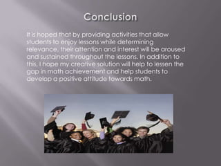 It is hoped that by providing activities that allow
students to enjoy lessons while determining
relevance, their attention and interest will be aroused
and sustained throughout the lessons. In addition to
this, I hope my creative solution will help to lessen the
gap in math achievement and help students to
develop a positive attitude towards math.
 