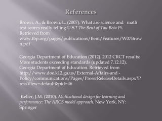 Brown, A., & Brown, L. (2007). What are science and math
test scores really telling U.S.? The Bent of Tau Beta Pi.
Retrieved from
www.tbp.org/pages/publications/Bent/Features/W07Brow
n.pdf

Georgia Department of Education (2012). 2012 CRCT results:
More students exceeding standards (updated 7.12.12).
Georgia Department of Education. Retrieved from
http://www.doe.k12.ga.us/External-Affairs-and -
Policy/communications/Pages/PressrReleaseDetails.aspx?P
ressView=default&pid=46

Keller, J.M. (2010). Motivational design for learning and
performance: The ARCS model approach. New York, NY:
Springer
 