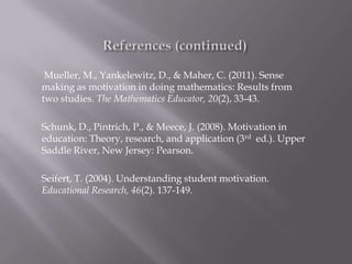 Mueller, M., Yankelewitz, D., & Maher, C. (2011). Sense
making as motivation in doing mathematics: Results from
two studies. The Mathematics Educator, 20(2), 33-43.

Schunk, D., Pintrich, P., & Meece, J. (2008). Motivation in
education: Theory, research, and application (3rd ed.). Upper
Saddle River, New Jersey: Pearson.

Seifert, T. (2004). Understanding student motivation.
Educational Research, 46(2). 137-149.
 